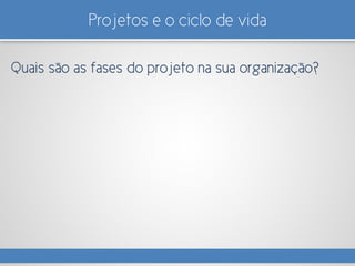 Projetos e o ciclo de vida
Quais são as fases do projeto na sua organização?
 