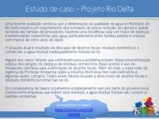 Estudo de caso – Projeto Rio Delta
Uma recente avaliação verificou que a deterioração da qualidade da água no Município do
Rio Delta resultou em esgotamento dos estoques de pesca; redução da captura e queda
na renda das famílias de pescadores, havendo uma incidência cada vez maior de doenças
e enfermidades transmitidas pela água, particularmente entre famílias pobres e crianças
com menos de cinco anos de idade.
A situação atual é resultado da descarga de dejetos fecais, resíduos domésticos e
comerciais, e água residual inadequadamente tratada no rio.
Alguns dos vários fatores que contribuem para o problema incluem: Baixa conscientização
pública dos perigos do despejo de resíduos domésticos. Baixo acesso e uso de
instalações sanitárias para a eliminação de dejetos fecais. Além do mais, a supervisão da
Agência de Proteção Ambiental sobre a indústria têxtil local tem sido ineficiente e,
algumas vezes, corrupta. Todos esses fatores levaram a altos níveis de dejetos fecais e
resíduos domésticos/comerciais no rio.
Em consequência de baixos orçamentos e planejamento ruim por parte do governo local,
mesmo entre empresas que tratam seus resíduos, a água residual tratada não cumpre os
padrões ambientais.
Já assistiram o vídeo?
https://vimeo.com/130
943549
 