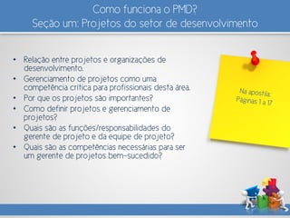 Como funciona o PMD?
Seção um: Projetos do setor de desenvolvimento
• Relação entre projetos e organizações de
desenvolvimento.
• Gerenciamento de projetos como uma
competência crítica para profissionais desta área.
• Por que os projetos são importantes?
• Como definir projetos e gerenciamento de
projetos?
• Quais são as funções/responsabilidades do
gerente de projeto e da equipe de projeto?
• Quais são as competências necessárias para ser
um gerente de projetos bem-sucedido?
 