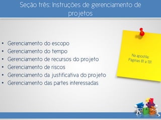 Seção três: Instruções de gerenciamento de
projetos
• Gerenciamento do escopo
• Gerenciamento do tempo
• Gerenciamento de recursos do projeto
• Gerenciamento de riscos
• Gerenciamento da justificativa do projeto
• Gerenciamento das partes interessadas
 