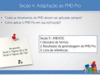 Seção 4: Adaptação ao PMD Pro
• Todas as ferramentas do PMD devem ser aplicadas sempre?
• Como aplicar o PMD Pro em sua instituição?
Seção 5 : ANEXOS
1: Glossário de termos
2: Resultados da aprendizagem do PMD Pro
3: Lista de referências
R
 
