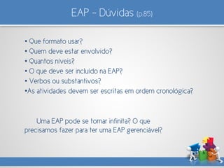 EAP – Dúvidas (p.85)
• Que formato usar?
• Quem deve estar envolvido?
• Quantos níveis?
• O que deve ser incluído na EAP?
• Verbos ou substantivos?
•As atividades devem ser escritas em ordem cronológica?
Uma EAP pode se tornar infinita? O que
precisamos fazer para ter uma EAP gerenciável?
 