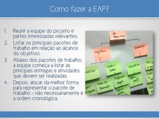 Como fazer a EAP?
1. Reunir a equipe do projeto e
partes interessadas relevantes;
2. Listar os principais pacotes de
trabalho em relação ao alcance
do objetivo;
3. Abaixo dos pacotes de trabalho,
a equipe começa a listar as
principais entregas e atividades
que devem ser realizadas.
4. Depois, alocar da melhor forma
para representar o pacote de
trabalho – não necessariamente é
a ordem cronológica.
 