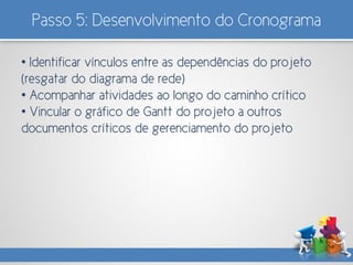 Passo 5: Desenvolvimento do Cronograma
• Identificar vínculos entre as dependências do projeto
(resgatar do diagrama de rede)
• Acompanhar atividades ao longo do caminho crítico
• Vincular o gráfico de Gantt do projeto a outros
documentos críticos de gerenciamento do projeto
 