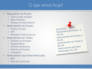 O que vimos hoje?
• Planejamento do Projeto
• Como as fases interagem
• Plano x Proposta
• Princípios do Gerenciamento
• Gerenciamento do Escopo
• Produto x Projeto
• EAP
• Reiteração: Ondas Sucessivas
• Gerenciamento do Tempo
• Definição das atividades
• Sequenciamento
• Estimativa de Recursos
• Estimativa de Duração
• Cronograma
• Gerenciamento das Partes Interessadas
• RECI
• Plano de Comunicação
 