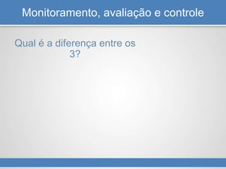 Monitoramento, avaliação e controle
Qual é a diferença entre os
3?
 