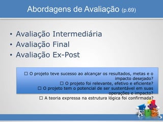 Abordagens de Avaliação (p.69)
• Avaliação Intermediária
• Avaliação Final
• Avaliação Ex-Post
O projeto teve sucesso ao alcançar os resultados, metas e o
impacto desejado?
O projeto foi relevante, efetivo e eficiente?
O projeto tem o potencial de ser sustentável em suas
operações e impacto?
A teoria expressa na estrutura lógica foi confirmada?
 