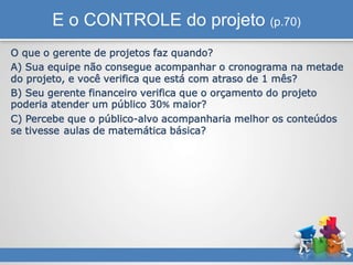 E o CONTROLE do projeto (p.70)
O que o gerente de projetos faz quando?
A) Sua equipe não consegue acompanhar o cronograma na metade
do projeto, e você verifica que está com atraso de 1 mês?
B) Seu gerente financeiro verifica que o orçamento do projeto
poderia atender um público 30% maior?
C) Percebe que o público-alvo acompanharia melhor os conteúdos
se tivesse aulas de matemática básica?
 