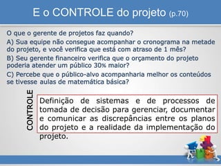 E o CONTROLE do projeto (p.70)
O que o gerente de projetos faz quando?
A) Sua equipe não consegue acompanhar o cronograma na metade
do projeto, e você verifica que está com atraso de 1 mês?
B) Seu gerente financeiro verifica que o orçamento do projeto
poderia atender um público 30% maior?
C) Percebe que o público-alvo acompanharia melhor os conteúdos
se tivesse aulas de matemática básica?
Definição de sistemas e de processos de
tomada de decisão para gerenciar, documentar
e comunicar as discrepâncias entre os planos
do projeto e a realidade da implementação do
projeto.
CONTROLE
 