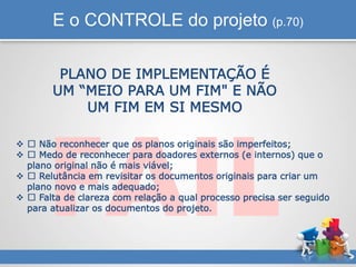 E o CONTROLE do projeto (p.70)
PLANO DE IMPLEMENTAÇÃO É
UM “MEIO PARA UM FIM" E NÃO
UM FIM EM SI MESMO
 Não reconhecer que os planos originais são imperfeitos;
 Medo de reconhecer para doadores externos (e internos) que o
plano original não é mais viável;
 Relutância em revisitar os documentos originais para criar um
plano novo e mais adequado;
 Falta de clareza com relação a qual processo precisa ser seguido
para atualizar os documentos do projeto.
 