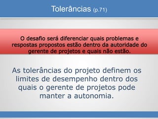 Tolerâncias (p.71)
As tolerâncias do projeto definem os
limites de desempenho dentro dos
quais o gerente de projetos pode
manter a autonomia.
O desafio será diferenciar quais problemas e
respostas propostos estão dentro da autoridade do
gerente de projetos e quais não estão.
 