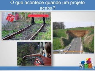 O que acontece quando um projeto
acaba?
 