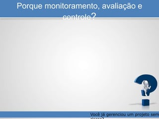 Porque monitoramento, avaliação e
controle?
Você já gerenciou um projeto sem
 