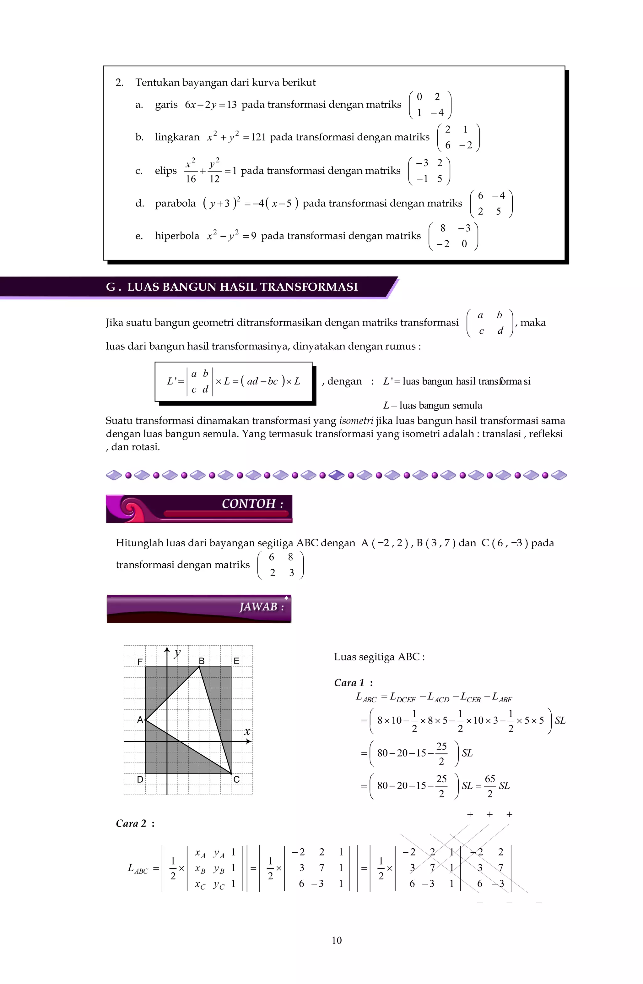 10
2. Tentukan bayangan dari kurva berikut
a. garis 1326  yx pada transformasi dengan matriks 





 4
2
1
0
b. lingkaran 12122
 yx pada transformasi dengan matriks 





 2
1
6
2
c. elips 1
1216
22

yx
pada transformasi dengan matriks 







5
2
1
3
d. parabola    543 2
 xy pada transformasi dengan matriks 




 
5
4
2
6
e. hiperbola 922
 yx pada transformasi dengan matriks 




 
 0
3
2
8
G . LUAS BANGUN HASIL TRANSFORMASI
Jika suatu bangun geometri ditransformasikan dengan matriks transformasi 





dc
ba
, maka
luas dari bangun hasil transformasinya, dinyatakan dengan rumus :
  LbcadL
d
b
c
a
L ' , dengan : sitransformahasilbangunluas'L
semulabangunluasL
Suatu transformasi dinamakan transformasi yang isometri jika luas bangun hasil transformasi sama
dengan luas bangun semula. Yang termasuk transformasi yang isometri adalah : translasi , refleksi
, dan rotasi.
Hitunglah luas dari bayangan segitiga ABC dengan A ( −2 , 2 ) , B ( 3 , 7 ) dan C ( 6 , −3 ) pada
transformasi dengan matriks 





32
86
A
B
C
x
y
D
EF
Luas segitiga ABC :
Cara 1 :
ABFCEBACDDCEFABC LLLLL 
SL





 55
2
1
310
2
1
58
2
1
108
SL






2
25
152080
SLSL
2
65
2
25
152080 






Cara 2 :
3
7
2
6
3
2
1
1
1
3
7
2
6
3
2
2
1
1
1
1
3
7
2
6
3
2
2
1
1
1
1
2
1








C
B
A
C
B
A
ABC
y
y
y
x
x
x
L
+ + +
− − −
 