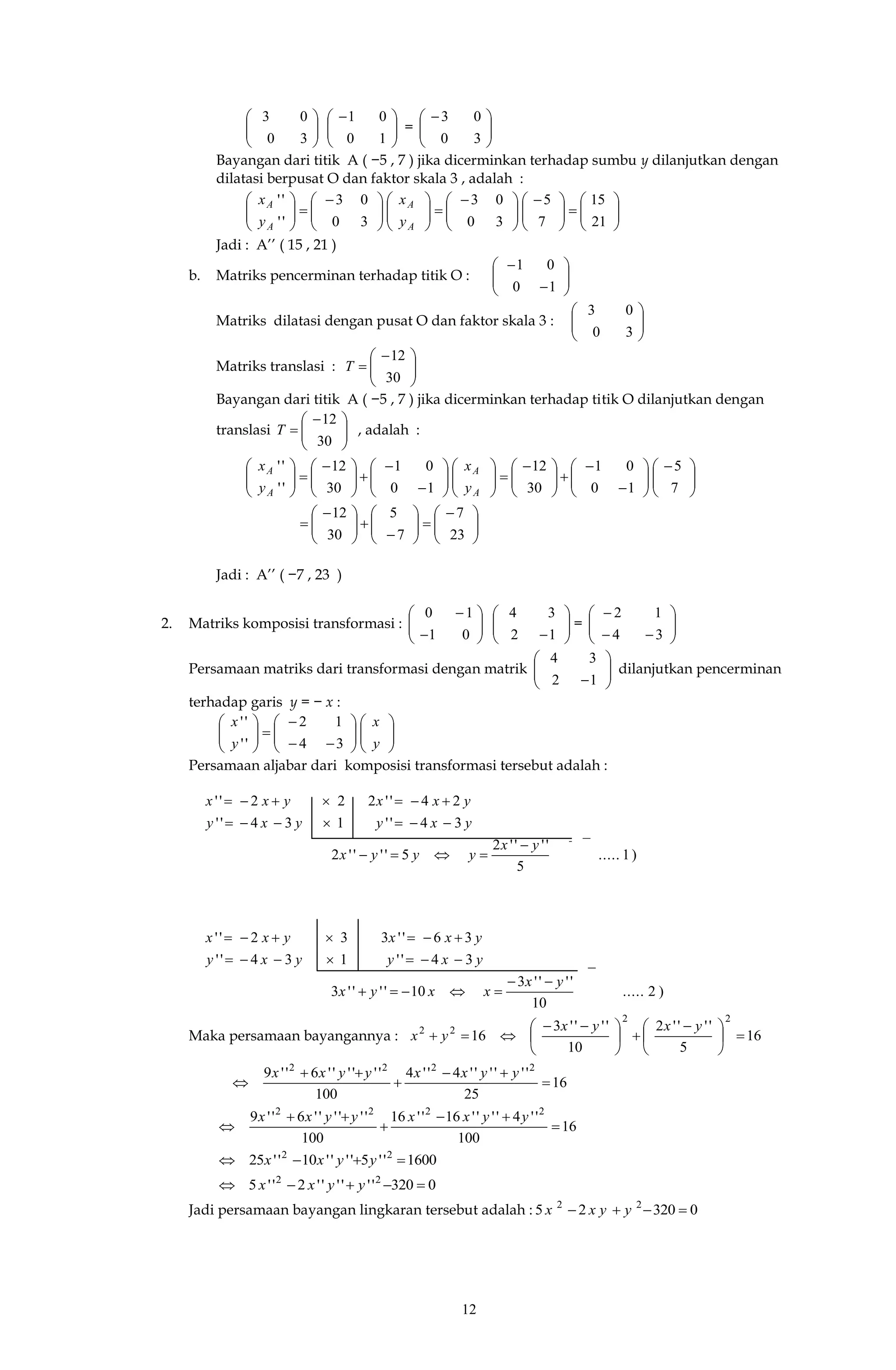 12






30
03





 
10
01
= 




 
30
03
Bayangan dari titik A ( −5 , 7 ) jika dicerminkan terhadap sumbu y dilanjutkan dengan
dilatasi berpusat O dan faktor skala 3 , adalah :











 





 











 






21
15
7
5
30
03
30
03
''
''
A
A
A
A
y
x
y
x
Jadi : A’’ ( 15 , 21 )
b. Matriks pencerminan terhadap titik O : 







10
01
Matriks dilatasi dengan pusat O dan faktor skala 3 : 





30
03
Matriks translasi : 




 

30
12
T
Bayangan dari titik A ( −5 , 7 ) jika dicerminkan terhadap titik O dilanjutkan dengan
translasi 




 

30
12
T , adalah :





 













 



















 






7
5
10
01
30
12
10
01
30
12
''
''
A
A
A
A
y
x
y
x





 












 

23
7
7
5
30
12
Jadi : A’’ ( −7 , 23 )
2. Matriks komposisi transformasi : 







01
10






12
34
= 







34
12
Persamaan matriks dari transformasi dengan matrik 





12
34
dilanjutkan pencerminan
terhadap garis y = − x :




















y
x
y
x
34
12
''
''
Persamaan aljabar dari komposisi transformasi tersebut adalah :
)1.....
5
''''2
5''''2
34''134''
24''222''
yx
yyyx
yxyyxy
yxxyxx




)2.....
10
''''3
10''''3
34''134''
36''332''
yx
xxyx
yxyyxy
yxxyxx




Maka persamaan bayangannya : 16
5
''''2
10
''''3
16
22
22





 





 

yxyx
yx
16
25
''''''4''4
100
''''''6''9 2222





yyxxyyxx
16
100
''4''''16''16
100
''''''6''9 2222





yyxxyyxx
1600''5''''10''25 22
 yyxx
0320''''''2''5 22
 yyxx
Jadi persamaan bayangan lingkaran tersebut adalah : 032025 22
 yyxx
−
− −
 