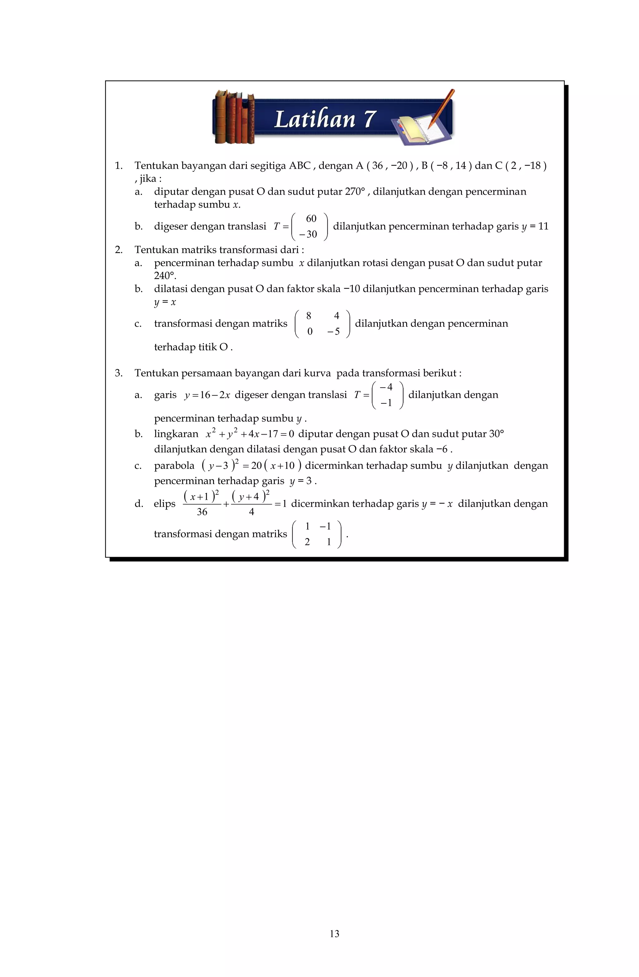 13
1. Tentukan bayangan dari segitiga ABC , dengan A ( 36 , −20 ) , B ( −8 , 14 ) dan C ( 2 , −18 )
, jika :
a. diputar dengan pusat O dan sudut putar 270° , dilanjutkan dengan pencerminan
terhadap sumbu x.
b. digeser dengan translasi 







30
60
T dilanjutkan pencerminan terhadap garis y = 11
2. Tentukan matriks transformasi dari :
a. pencerminan terhadap sumbu x dilanjutkan rotasi dengan pusat O dan sudut putar
240°.
b. dilatasi dengan pusat O dan faktor skala −10 dilanjutkan pencerminan terhadap garis
y = x
c. transformasi dengan matriks 





50
48
dilanjutkan dengan pencerminan
terhadap titik O .
3. Tentukan persamaan bayangan dari kurva pada transformasi berikut :
a. garis xy 216 digeser dengan translasi 








1
4
T dilanjutkan dengan
pencerminan terhadap sumbu y .
b. lingkaran 017422
 xyx diputar dengan pusat O dan sudut putar 30°
dilanjutkan dengan dilatasi dengan pusat O dan faktor skala −6 .
c. parabola    10203 2
 xy dicerminkan terhadap sumbu y dilanjutkan dengan
pencerminan terhadap garis y = 3 .
d. elips
    1
4
4
36
1 22



 yx
dicerminkan terhadap garis y = − x dilanjutkan dengan
transformasi dengan matriks 




 
12
11
.
 