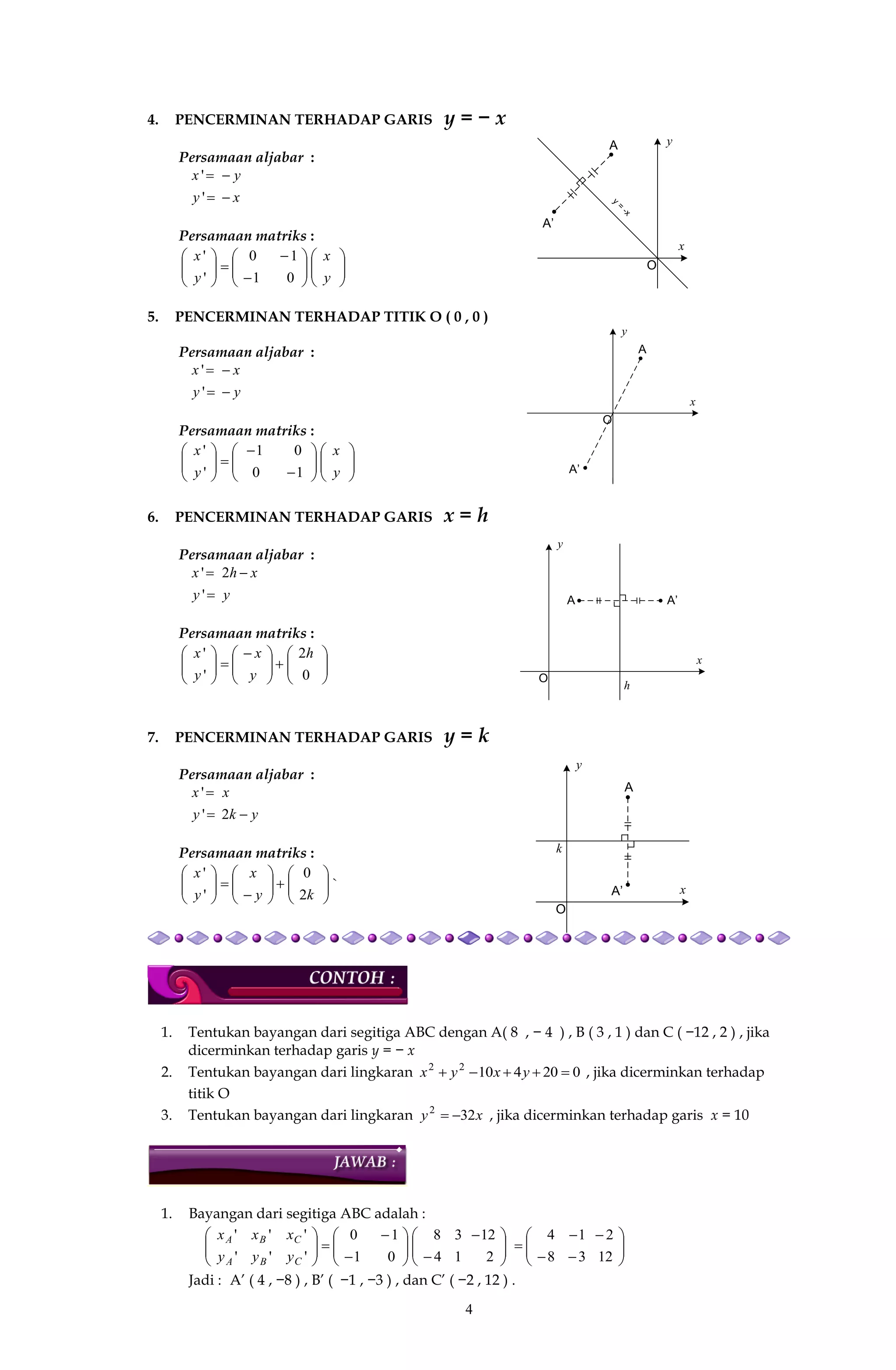 4
y
x
O
A
A’
y
=
-x
y
x
O
A
A’
y
x
O
A A’
h
y
x
O
A
A’
k
4. PENCERMINAN TERHADAP GARIS y = − x
Persamaan aljabar :
xy
yx


'
'
Persamaan matriks :




















y
x
y
x
01
10
'
'
5. PENCERMINAN TERHADAP TITIK O ( 0 , 0 )
Persamaan aljabar :
yy
xx


'
'
Persamaan matriks :




















y
x
y
x
10
01
'
'
6. PENCERMINAN TERHADAP GARIS x = h
Persamaan aljabar :
yy
xhx


'
2'
Persamaan matriks :











 






0
2
'
' h
y
x
y
x
7. PENCERMINAN TERHADAP GARIS y = k
Persamaan aljabar :
yky
xx


2'
'
Persamaan matriks :



















ky
x
y
x
2
0
'
'
`
1. Tentukan bayangan dari segitiga ABC dengan A( 8 , − 4 ) , B ( 3 , 1 ) dan C ( −12 , 2 ) , jika
dicerminkan terhadap garis y = − x
2. Tentukan bayangan dari lingkaran 02041022
 yxyx , jika dicerminkan terhadap
titik O
3. Tentukan bayangan dari lingkaran xy 322
 , jika dicerminkan terhadap garis x = 10
1. Bayangan dari segitiga ABC adalah :





 







 














12
2
38
14
2
12
14
38
01
10
'
'
''
''
C
C
BA
BA
y
x
yy
xx
Jadi : A’ ( 4 , −8 ) , B’ ( −1 , −3 ) , dan C’ ( −2 , 12 ) .
 