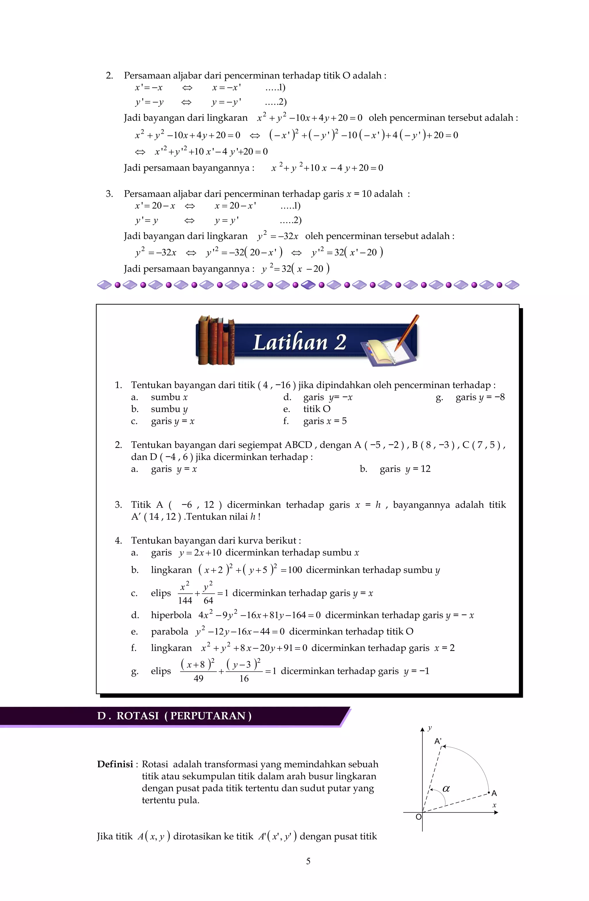 5
y
x
O
A
A’

2. Persamaan aljabar dari pencerminan terhadap titik O adalah :
)2.....''
)1.....''
yyyy
xxxx


Jadi bayangan dari lingkaran 02041022
 yxyx oleh pencerminan tersebut adalah :
        020'4'10''020410 2222
 yxyxyxyx
020'4'10'' 22
 yxyx
Jadi persamaan bayangannya : 02041022
 yxyx
3. Persamaan aljabar dari pencerminan terhadap garis x = 10 adalah :
)2.....''
)1.....'2020'
yyyy
xxxx


Jadi bayangan dari lingkaran xy 322
 oleh pencerminan tersebut adalah :
   20'32''2032'32 222
 xyxyxy
Jadi persamaan bayangannya :  20322
 xy
1. Tentukan bayangan dari titik ( 4 , −16 ) jika dipindahkan oleh pencerminan terhadap :
a. sumbu x
b. sumbu y
c. garis y = x
d. garis y= −x
e. titik O
f. garis x = 5
g. garis y = −8
2. Tentukan bayangan dari segiempat ABCD , dengan A ( −5 , −2 ) , B ( 8 , −3 ) , C ( 7 , 5 ) ,
dan D ( −4 , 6 ) jika dicerminkan terhadap :
a. garis y = x b. garis y = 12
3. Titik A ( −6 , 12 ) dicerminkan terhadap garis x = h , bayangannya adalah titik
A’ ( 14 , 12 ) .Tentukan nilai h !
4. Tentukan bayangan dari kurva berikut :
a. garis 102  xy dicerminkan terhadap sumbu x
b. lingkaran     10052 22
 yx dicerminkan terhadap sumbu y
c. elips 1
64144
22

yx
dicerminkan terhadap garis y = x
d. hiperbola 0164811694 22
 yxyx dicerminkan terhadap garis y = − x
e. parabola 04416122
 xyy dicerminkan terhadap titik O
f. lingkaran 09120822
 yxyx dicerminkan terhadap garis x = 2
g. elips
    1
16
3
49
8 22



 yx
dicerminkan terhadap garis y = −1
D . ROTASI ( PERPUTARAN )
Definisi : Rotasi adalah transformasi yang memindahkan sebuah
titik atau sekumpulan titik dalam arah busur lingkaran
dengan pusat pada titik tertentu dan sudut putar yang
tertentu pula.
Jika titik  yxA , dirotasikan ke titik  ','' yxA dengan pusat titik
 