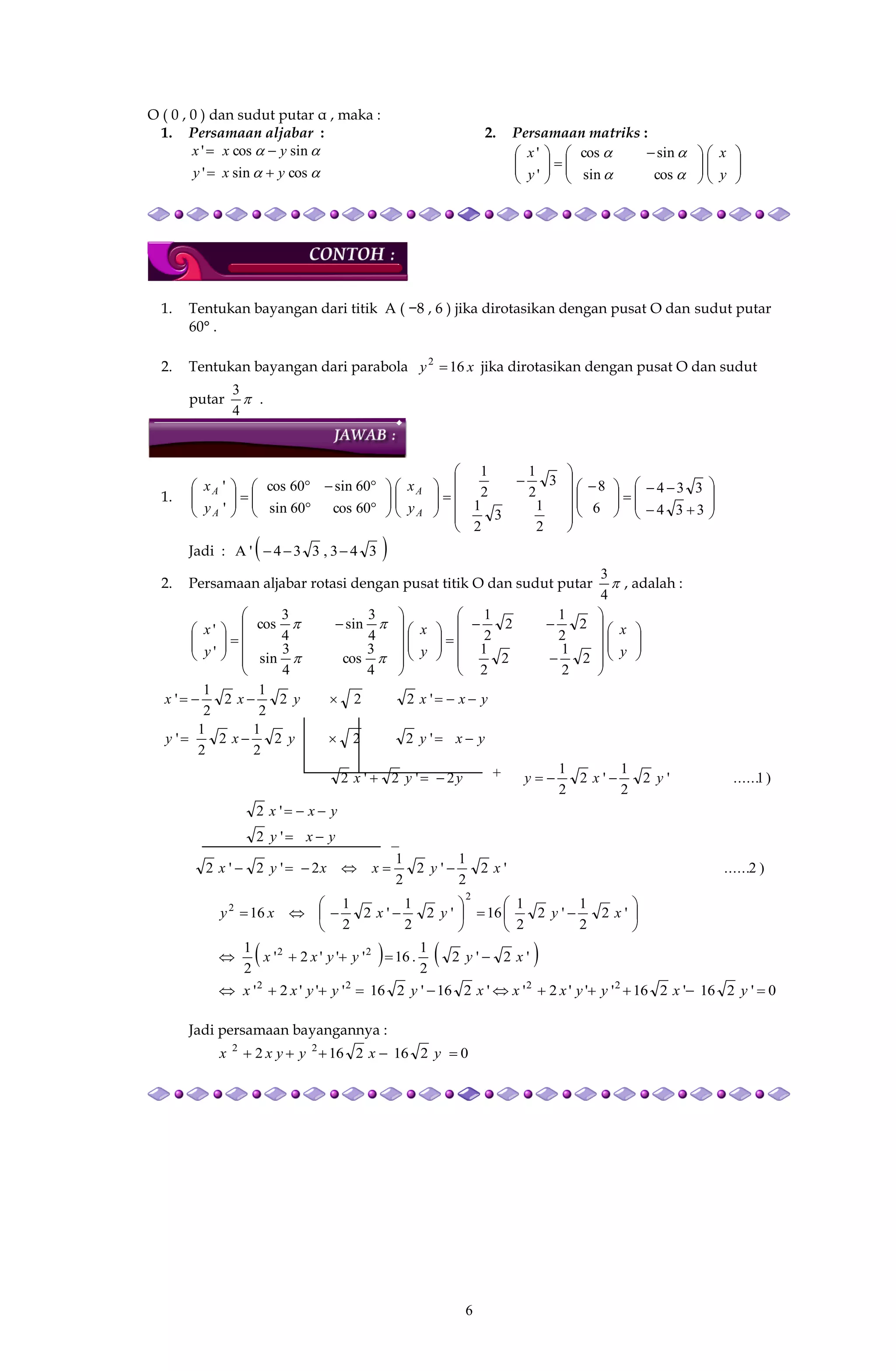 6
−
O ( 0 , 0 ) dan sudut putar α , maka :
1. Persamaan aljabar :


cossin'
sincos'
yxy
yxx


2. Persamaan matriks :











 






y
x
y
x


cossin
sincos
'
'
1. Tentukan bayangan dari titik A ( −8 , 6 ) jika dirotasikan dengan pusat O dan sudut putar
60° .
2. Tentukan bayangan dari parabola xy 162
 jika dirotasikan dengan pusat O dan sudut
putar 
4
3
.
1.















 

































334
334
6
8
2
1
3
2
1
3
2
1
2
1
60cos60sin
60sin60cos
'
'
A
A
A
A
y
x
y
x
Jadi :  343,334'A 
2. Persamaan aljabar rotasi dengan pusat titik O dan sudut putar 
4
3
, adalah :













































y
x
y
x
y
x
2
2
1
2
2
1
2
2
1
2
2
1
4
3
cos
4
3
sin
4
3
sin
4
3
cos
'
'


)1......'2
2
1
'2
2
1
2'2'2
'222
2
1
2
2
1
'
'222
2
1
2
2
1
'
yxyyyx
yxyyxy
yxxyxx



)2......'2
2
1
'2
2
1
2'2'2
'2
'2
xyxxyx
yxy
yxx















 '2
2
1
'2
2
1
16'2
2
1
'2
2
1
16
2
2
xyyxxy
   '2'2
2
1
.16'''2'
2
1 22
xyyyxx 
0'216'216'''2''216'216'''2' 2222
 yxyyxxxyyyxx
Jadi persamaan bayangannya :
02162162 22
 yxyyxx
+
 