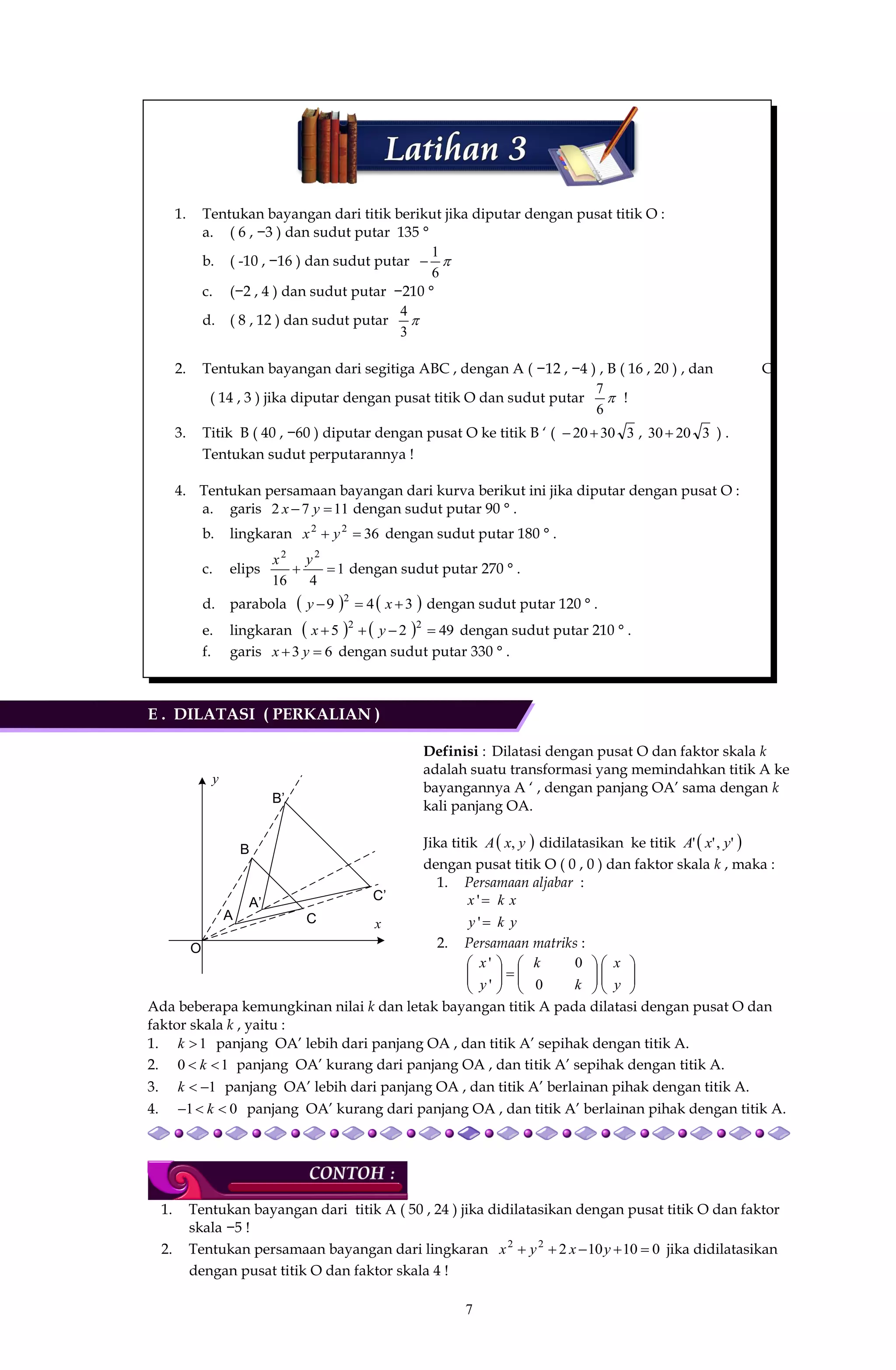 7
1. Tentukan bayangan dari titik berikut jika diputar dengan pusat titik O :
a. ( 6 , −3 ) dan sudut putar 135 °
b. ( -10 , −16 ) dan sudut putar 
6
1

c. (−2 , 4 ) dan sudut putar −210 °
d. ( 8 , 12 ) dan sudut putar 
3
4
2. Tentukan bayangan dari segitiga ABC , dengan A ( −12 , −4 ) , B ( 16 , 20 ) , dan C
( 14 , 3 ) jika diputar dengan pusat titik O dan sudut putar 
6
7
!
3. Titik B ( 40 , −60 ) diputar dengan pusat O ke titik B ‘ ( 33020 , 32030 ) .
Tentukan sudut perputarannya !
4. Tentukan persamaan bayangan dari kurva berikut ini jika diputar dengan pusat O :
a. garis 1172  yx dengan sudut putar 90 ° .
b. lingkaran 3622
 yx dengan sudut putar 180 ° .
c. elips 1
416
22

yx
dengan sudut putar 270 ° .
d. parabola    349 2
 xy dengan sudut putar 120 ° .
e. lingkaran     4925 22
 yx dengan sudut putar 210 ° .
f. garis 63  yx dengan sudut putar 330 ° .
E . DILATASI ( PERKALIAN )
Definisi : Dilatasi dengan pusat O dan faktor skala k
adalah suatu transformasi yang memindahkan titik A ke
bayangannya A ‘ , dengan panjang OA’ sama dengan k
kali panjang OA.
Jika titik  yxA , didilatasikan ke titik  ','' yxA
dengan pusat titik O ( 0 , 0 ) dan faktor skala k , maka :
1. Persamaan aljabar :
yky
xkx


'
'
2. Persamaan matriks :


















y
x
k
k
y
x
0
0
'
'
Ada beberapa kemungkinan nilai k dan letak bayangan titik A pada dilatasi dengan pusat O dan
faktor skala k , yaitu :
1. 1k panjang OA’ lebih dari panjang OA , dan titik A’ sepihak dengan titik A.
2. 10  k panjang OA’ kurang dari panjang OA , dan titik A’ sepihak dengan titik A.
3. 1k panjang OA’ lebih dari panjang OA , dan titik A’ berlainan pihak dengan titik A.
4. 01  k panjang OA’ kurang dari panjang OA , dan titik A’ berlainan pihak dengan titik A.
1. Tentukan bayangan dari titik A ( 50 , 24 ) jika didilatasikan dengan pusat titik O dan faktor
skala −5 !
2. Tentukan persamaan bayangan dari lingkaran 01010222
 yxyx jika didilatasikan
dengan pusat titik O dan faktor skala 4 !
y
x
O
A
A’
B
C
B’
C’
 