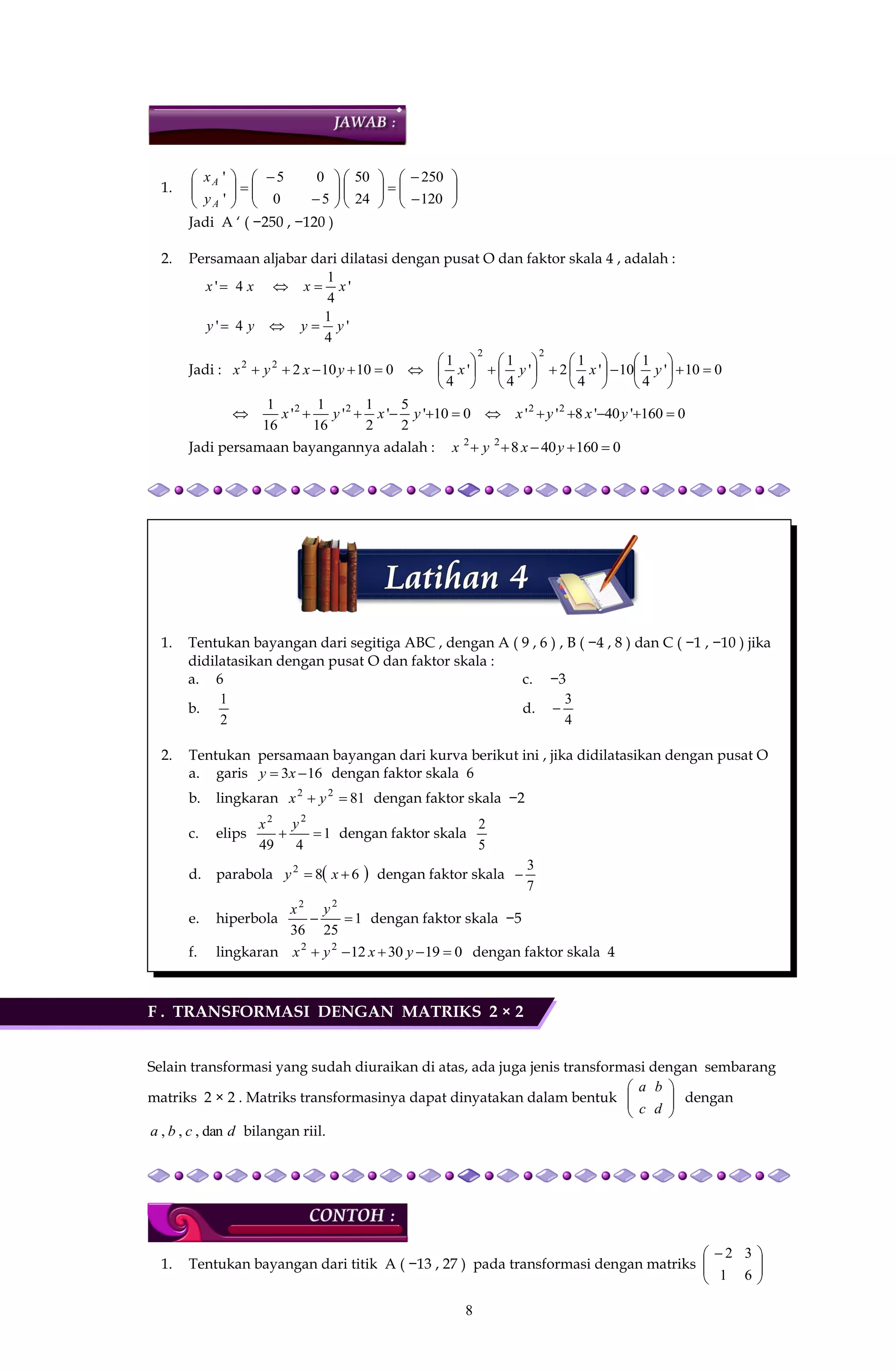 8
1. 



























120
250
24
50
50
05
'
'
A
A
y
x
Jadi A ‘ ( −250 , −120 )
2. Persamaan aljabar dari dilatasi dengan pusat O dan faktor skala 4 , adalah :
'
4
1
4'
'
4
1
4'
yyyy
xxxx


Jadi : 010'
4
1
10'
4
1
2'
4
1
'
4
1
010102
22
22
























 yxyxyxyx
0160'40'8''010'
2
5
'
2
1
'
16
1
'
16
1 2222
 yxyxyxyx
Jadi persamaan bayangannya adalah : 016040822
 yxyx
1. Tentukan bayangan dari segitiga ABC , dengan A ( 9 , 6 ) , B ( −4 , 8 ) dan C ( −1 , −10 ) jika
didilatasikan dengan pusat O dan faktor skala :
a. 6
b.
2
1
c. −3
d.
4
3

2. Tentukan persamaan bayangan dari kurva berikut ini , jika didilatasikan dengan pusat O
a. garis 163  xy dengan faktor skala 6
b. lingkaran 8122
 yx dengan faktor skala −2
c. elips 1
449
22

yx
dengan faktor skala
5
2
d. parabola  682
 xy dengan faktor skala
7
3

e. hiperbola 1
2536
22

yx
dengan faktor skala −5
f. lingkaran 019301222
 yxyx dengan faktor skala 4
F . TRANSFORMASI DENGAN MATRIKS 2 × 2
Selain transformasi yang sudah diuraikan di atas, ada juga jenis transformasi dengan sembarang
matriks 2 × 2 . Matriks transformasinya dapat dinyatakan dalam bentuk 





d
b
c
a
dengan
dcba dan,,, bilangan riil.
1. Tentukan bayangan dari titik A ( −13 , 27 ) pada transformasi dengan matriks 




 
6
3
1
2
 