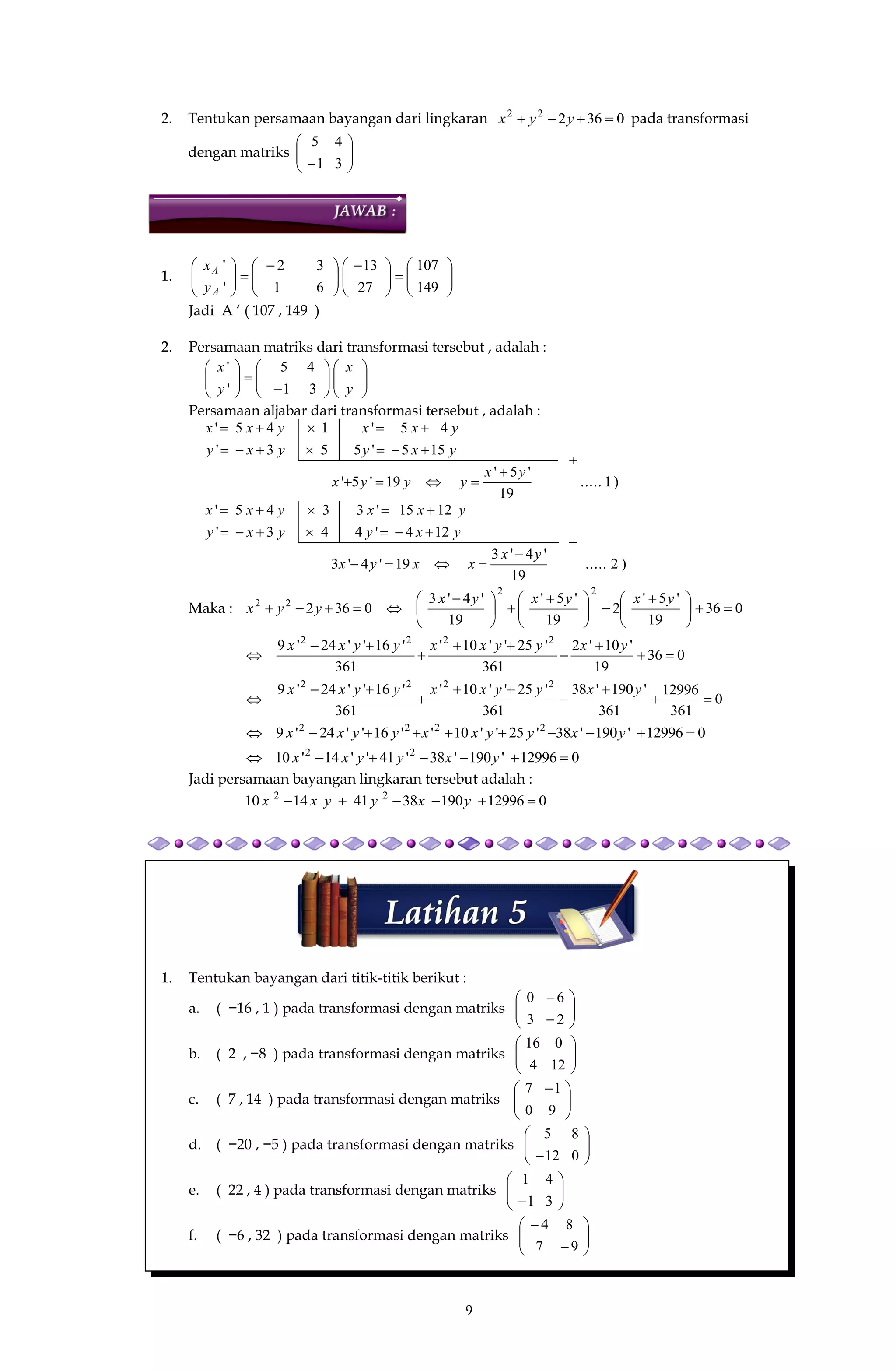 9
2. Tentukan persamaan bayangan dari lingkaran 036222
 yyx pada transformasi
dengan matriks 





 3
4
1
5
1. 










 





 






149
107
27
13
61
32
'
'
A
A
y
x
Jadi A ‘ ( 107 , 149 )
2. Persamaan matriks dari transformasi tersebut , adalah :



















y
x
y
x
31
45
'
'
Persamaan aljabar dari transformasi tersebut , adalah :
)1.....
19
'5'
19'5'
155'553'
45'145'
yx
yyyx
yxyyxy
yxxyxx




)2.....
19
'4'3
19'4'3
124'443'
1215'3345'
yx
xxyx
yxyyxy
yxxyxx




Maka : 036
19
'5'
2
19
'5'
19
'4'3
0362
22
22





 





 





 

yxyxyx
yyx
036
19
'10'2
361
'25''10'
361
'16''24'9 2222







yxyyxxyyxx
0
361
12996
361
'190'38
361
'25''10'
361
'16''24'9 2222







yxyyxxyyxx
012996'190'38'25''10''16''24'9 2222
 yxyyxxyyxx
012996'190'38'41''14'10 22
 yxyyxx
Jadi persamaan bayangan lingkaran tersebut adalah :
01299619038411410 22
 yxyyxx
1. Tentukan bayangan dari titik-titik berikut :
a. ( −16 , 1 ) pada transformasi dengan matriks 







2
6
3
0
b. ( 2 , −8 ) pada transformasi dengan matriks 





12
0
4
16
c. ( 7 , 14 ) pada transformasi dengan matriks 




 
9
1
0
7
d. ( −20 , −5 ) pada transformasi dengan matriks 





 0
8
12
5
e. ( 22 , 4 ) pada transformasi dengan matriks 





 3
4
1
1
f. ( −6 , 32 ) pada transformasi dengan matriks 







9
8
7
4
−
+
 