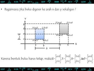 s
o
p
O (n,p)P (m,p)
N (n,o)M (m,o)
C (b,d)D (a,d)
B (b,c)A (a,c)
• Bagaimana jika buku digeser ke arah x dan y sekaligus ?
nmba
c
d
Y
X
h
Karena bentuk buku harus tetap, maka
 