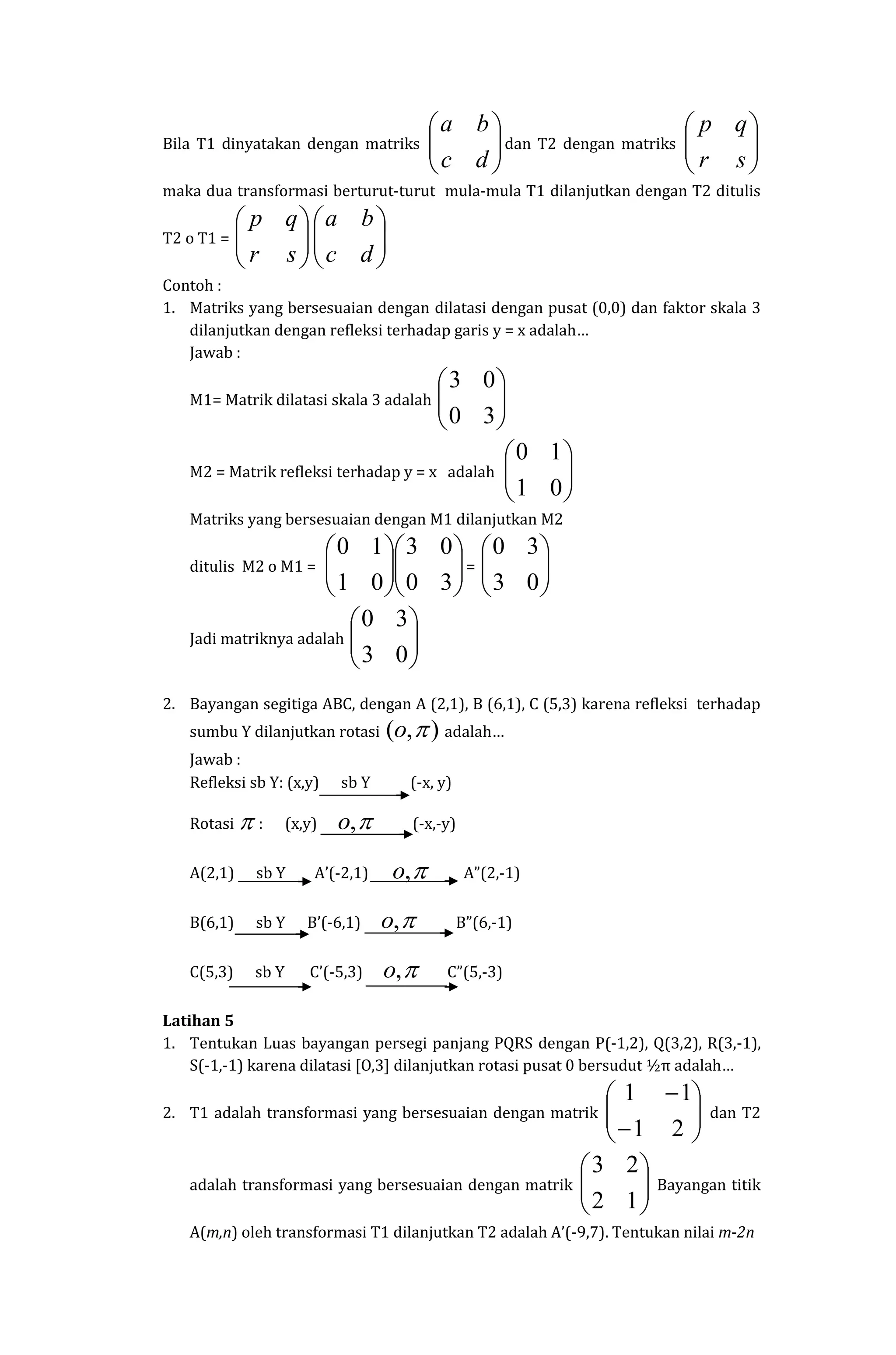 Bila T1 dinyatakan dengan matriks 





dc
ba
dan T2 dengan matriks 





sr
qp
maka dua transformasi berturut-turut mula-mula T1 dilanjutkan dengan T2 ditulis
T2 o T1 = 





sr
qp






dc
ba
Contoh :
1. Matriks yang bersesuaian dengan dilatasi dengan pusat (0,0) dan faktor skala 3
dilanjutkan dengan refleksi terhadap garis y = x adalah…
Jawab :
M1= Matrik dilatasi skala 3 adalah 





30
03
M2 = Matrik refleksi terhadap y = x adalah 





01
10
Matriks yang bersesuaian dengan M1 dilanjutkan M2
ditulis M2 o M1 = 











30
03
01
10
= 





03
30
Jadi matriknya adalah 





03
30
2. Bayangan segitiga ABC, dengan A (2,1), B (6,1), C (5,3) karena refleksi terhadap
sumbu Y dilanjutkan rotasi ),( o adalah…
Jawab :
Refleksi sb Y: (x,y) sb Y (-x, y)
Rotasi  : (x,y) ,o (-x,-y)
A(2,1) sb Y A’(-2,1) ,o A”(2,-1)
B(6,1) sb Y B’(-6,1) ,o B”(6,-1)
C(5,3) sb Y C’(-5,3) ,o C”(5,-3)
Latihan 5
1. Tentukan Luas bayangan persegi panjang PQRS dengan P(-1,2), Q(3,2), R(3,-1),
S(-1,-1) karena dilatasi [O,3] dilanjutkan rotasi pusat 0 bersudut ½π adalah…
2. T1 adalah transformasi yang bersesuaian dengan matrik 







21
11
dan T2
adalah transformasi yang bersesuaian dengan matrik 





12
23
Bayangan titik
A(m,n) oleh transformasi T1 dilanjutkan T2 adalah A’(-9,7). Tentukan nilai m-2n
 