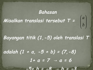 13
Bahasan
Misalkan translasi tersebut T =
Bayangan titik (1,-5) oleh translasi T
adalah (1 + a, -5 + b) = (7,-8)
1+ a = 7 a = 6→






b
a
 
