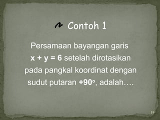 19
Contoh 1
Persamaan bayangan garis
x + y = 6 setelah dirotasikan
pada pangkal koordinat dengan
sudut putaran +90o
, adalah….
 