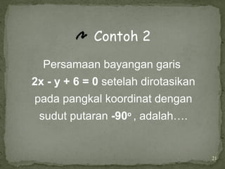 21
Contoh 2
Persamaan bayangan garis
2x - y + 6 = 0 setelah dirotasikan
pada pangkal koordinat dengan
sudut putaran -90o
, adalah….
 