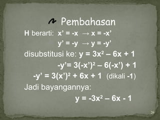26
Pembahasan
H berarti: x’ = -x → x = -x’
y’ = -y → y = -y’
disubstitusi ke: y = 3x2
– 6x + 1
-y’= 3(-x’)2
– 6(-x’) + 1
-y’ = 3(x’)2
+ 6x + 1 (dikali -1)
Jadi bayangannya:
y = -3x2
– 6x - 1
 