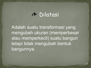 27
Dilatasi
Adalah suatu transformasi yang
mengubah ukuran (memperbesar
atau memperkecil) suatu bangun
tetapi tidak mengubah bentuk
bangunnya.
 