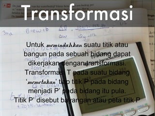 3
Untuk memindahkan suatu titik atau
bangun pada sebuah bidang dapat
dikerjakan dengan transformasi.
Transformasi T pada suatu bidang
‘memetakan’ tiap titik P pada bidang
menjadi P’ pada bidang itu pula.
Titik P’ disebut bayangan atau peta titik P
 