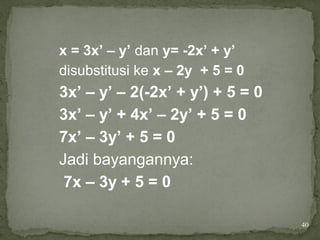 40
x = 3x’ – y’ dan y= -2x’ + y’
disubstitusi ke x – 2y + 5 = 0
3x’ – y’ – 2(-2x’ + y’) + 5 = 0
3x’ – y’ + 4x’ – 2y’ + 5 = 0
7x’ – 3y’ + 5 = 0
Jadi bayangannya:
7x – 3y + 5 = 0
 