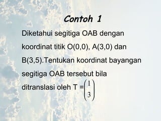 7






3
1
Contoh 1
Diketahui segitiga OAB dengan
koordinat titik O(0,0), A(3,0) dan
B(3,5).Tentukan koordinat bayangan
segitiga OAB tersebut bila
ditranslasi oleh T =
 