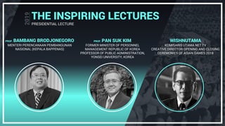 THE INSPIRING LECTURES
PRESIDENTIAL LECTURE
PROF. BAMBANG BRODJONEGORO
MENTERI PERENCANAAN PEMBANGUNAN
NASIONAL (KEPALA BAPPENAS)
PROF. PAN SUK KIM
FORMER MINISTER OF PERSONNEL
MANAGEMENT REPUBLIC OF KOREA
PROFESSOR OF PUBLIC ADMINISTRATION,
YONSEI UNIVERSITY, KOREA
WISHNUTAMA
KOMISARIS UTAMA NET TV
CREATIVE DIRECTOR OPENING AND CLOSING
CEREMONIES OF ASIAN GAMES 2018
 