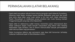 PERMASALAHAN (LATAR BELAKANG)
 Opak oded merupakan sebuah home industry pengrajin opak didaerah Sumedang,
lokasinya tidak begitu strategis karena berada dikawasan yang jauh dari pusat
kota serta akses jalan yang rusak sekitar 9 Km dari arah Legok kecamatan
Paseh. Perusahaan ini melakukan proses produksi dari mulai barang mentah
hingga barang jadi yang siap untuk dipasarkan.
 Opak oded ini sebenarnya sudah mampu menembus pasar internasional akan
tetapi walaupun begitu masih banyak masyarakat yang belum tahu tentang
keberadaan opak tersebut. Hal ini berarti memunculkan banyak permasalahan
salah satunya dalam segi pemasaran.
 Selain kurangnya dalama segi pemasaran juga daya beli konsumen terhadap
makanan tradisional opak ini bisa dikatakan minim.
 