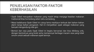 PENJELASAN FAKTOR-FAKTOR
KEBERHASILAN
 Opak Oded merupakan makanan yang masih tetap menjaga keaslian makanan
tradisonal khas Sumedang selain tahu sumedang.
 Masa kadaluarsa Opak Oded ini cukup lama meskipun terbuat dari bahan–bahan
alami tanpa bahan pengawet. Hal ini menjadikan opak sebagai makanan yang
banyak mengandung nilai gizi.
 Bentuk dan rasa pada Opak Oded ini begitu bervariasi dan bisa dibilang unik,
dengan bentuknya yang bulat serta mempunyai berbagai macam rasa yang tidak
umum untuk sebuah makanan opak lainnya.
 