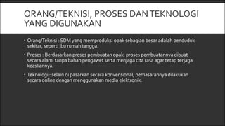 ORANG/TEKNISI, PROSES DANTEKNOLOGI
YANG DIGUNAKAN
 Orang/Teknisi : SDM yang memproduksi opak sebagian besar adalah penduduk
sekitar, seperti ibu rumah tangga.
 Proses : Berdasarkan proses pembuatan opak, proses pembuatannya dibuat
secara alami tanpa bahan pengawet serta menjaga cita rasa agar tetap terjaga
keasliannya.
 Teknologi : selain di pasarkan secara konvensional, pemasarannya dilakukan
secara online dengan menggunakan media elektronik.
 