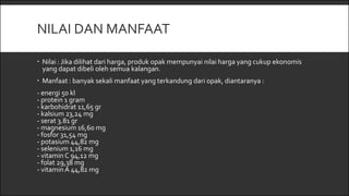 NILAI DAN MANFAAT
 Nilai : Jika dilihat dari harga, produk opak mempunyai nilai harga yang cukup ekonomis
yang dapat dibeli oleh semua kalangan.
 Manfaat : banyak sekali manfaat yang terkandung dari opak, diantaranya :
- energi 50 kl
- protein 1 gram
- karbohidrat 11,65 gr
- kalsium 23,24 mg
- serat 3.81 gr
- magnesium 16,60 mg
- fosfor 31,54 mg
- potasium 44,82 mg
- selenium 1,16 mg
- vitaminC 94,12 mg
- folat 29,38 mg
- vitaminA 44,82 mg
 