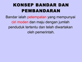 KONSEP BANDAR DAN PEMBANDARAN Bandar ialah  petempatan  yang mempunyai  ciri moden  dan maju dengan jumlah  penduduk tertentu dan telah diwartakan  oleh pemerintah. 