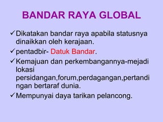 BANDAR RAYA GLOBAL Dikatakan bandar raya apabila statusnya dinaikkan oleh kerajaan. pentadbir-  Datuk Bandar . Kemajuan dan perkembangannya-mejadi lokasi persidangan,forum,perdagangan,pertandingan bertaraf dunia. Mempunyai daya tarikan pelancong. 