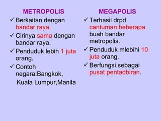 METROPOLIS Berkaitan dengan  bandar raya. Cirinya  sama  dengan bandar raya. Penduduk lebih  1 juta  orang. Contoh negara:Bangkok, Kuala Lumpur,Manila MEGAPOLIS Terhasil drpd  cantuman beberapa  buah bandar metropolis. Penduduk mlebihi  10   juta  orang. Berfungsi sebagai  pusat pentadbiran . 
