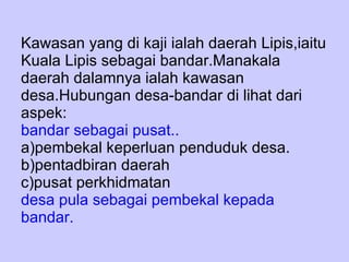 Kawasan yang di kaji ialah daerah Lipis,iaitu Kuala Lipis sebagai bandar.Manakala daerah dalamnya ialah kawasan desa.Hubungan desa-bandar di lihat dari aspek: bandar sebagai pusat.. a)pembekal keperluan penduduk desa. b)pentadbiran daerah c)pusat perkhidmatan desa pula sebagai pembekal kepada bandar. 