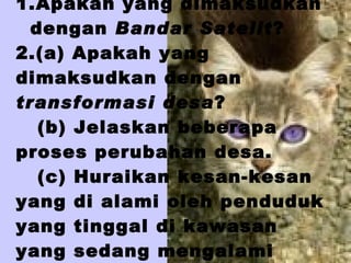 SOALAN  1.Apakah yang dimaksudkan  dengan  Bandar Satelit ?  2.(a) Apakah yang dimaksudkan dengan  transformasi desa ?   (b) Jelaskan beberapa proses perubahan desa.   (c) Huraikan kesan-kesan yang di alami oleh penduduk yang tinggal di kawasan yang sedang mengalami transformasi  . 