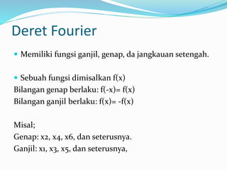 Deret Fourier
 Memiliki fungsi ganjil, genap, da jangkauan setengah.
 Sebuah fungsi dimisalkan f(x)
Bilangan genap berlaku: f(-x)= f(x)
Bilangan ganjil berlaku: f(x)= -f(x)
Misal;
Genap: x2, x4, x6, dan seterusnya.
Ganjil: x1, x3, x5, dan seterusnya,
 