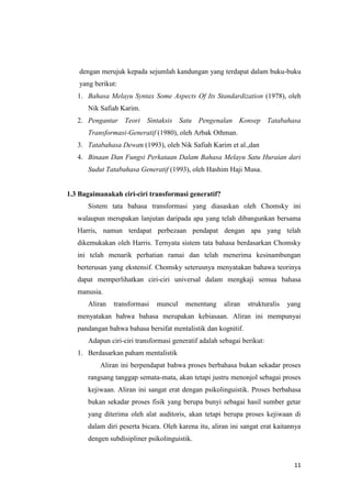 dengan merujuk kepada sejumlah kandungan yang terdapat dalam buku-buku
    yang berikut:
   1. Bahasa Melayu Syntax Some Aspects Of Its Standardization (1978), oleh
      Nik Safiah Karim.
   2. Pengantar Teori Sintaksis Satu Pengenalan Konsep Tatabahasa
      Transformasi-Generatif (1980), oleh Arbak Othman.
   3. Tatabahasa Dewan (1993), oleh Nik Safiah Karim et al.,dan
   4. Binaan Dan Fungsi Perkataan Dalam Bahasa Melayu Satu Huraian dari
      Sudut Tatabahasa Generatif (1993), oleh Hashim Haji Musa.


1.3 Bagaimanakah ciri-ciri transformasi generatif?
      Sistem tata bahasa transformasi yang diasaskan oleh Chomsky ini
   walaupun merupakan lanjutan daripada apa yang telah dibangunkan bersama
   Harris, namun terdapat perbezaan pendapat dengan apa yang telah
   dikemukakan oleh Harris. Ternyata sistem tata bahasa berdasarkan Chomsky
   ini telah menarik perhatian ramai dan telah menerima kesinambungan
   berterusan yang ekstensif. Chomsky seterusnya menyatakan bahawa teorinya
   dapat memperlihatkan ciri-ciri universal dalam mengkaji semua bahasa
   manusia.
      Aliran   transformasi   muncul    menentang     aliran   strukturalis   yang
   menyatakan bahwa bahasa merupakan kebiasaan. Aliran ini mempunyai
   pandangan bahwa bahasa bersifat mentalistik dan kognitif.
      Adapun ciri-ciri transformasi generatif adalah sebagai berikut:
   1. Berdasarkan paham mentalistik
           Aliran ini berpendapat bahwa proses berbahasa bukan sekadar proses
      rangsang tanggap semata-mata, akan tetapi justru menonjol sebagai proses
      kejiwaan. Aliran ini sangat erat dengan psikolinguistik. Proses berbahasa
      bukan sekadar proses fisik yang berupa bunyi sebagai hasil sumber getar
      yang diterima oleh alat auditoris, akan tetapi berupa proses kejiwaan di
      dalam diri peserta bicara. Oleh karena itu, aliran ini sangat erat kaitannya
      dengen subdisipliner psikolinguistik.


                                                                                11
 