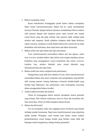 2. Bahasa merupakan innate
       Kaum transformasi beranggapan penuh bahwa bahasa merupakan
   faktor innate (warisan/keturunan). Dalam hal ini, untuk membuktikan
   teorinya Chomsky dengan bantuan rekannya membuktikan bahwa struktur
   otak manusia dengan otak simpanse persis sama, kecuali satu simpul
   syaraf bicara yang ada pada struktur otak manusia tidak terdapat pada
   struktur otak simpanse. Itulah sebabnya simpanse tidak dapat berbicara
   seperti manusia, meskipun ia telah dilatih berkali-kali, karena hal itu tidak
   disebabkan oleh kebiasaan, akan tetapi harus ada faktor keturunan.
3. Bahasa terdiri atas lapis dalam dan lapis permukaan
       Teori transformasional memisahkan bahasa atas dua lapisan, yakni
   deep structure (struktur dalam/ lapis batin) yaitu tempat terjadinya proses
   berbahasa yang sesungguhnya/ secara mentalistik; dan surface structure
   (struktur   luar,   struktur   lahiriah)   yaitu   wujud     lahiriyah   yang
   ditransformasikan dari lapis batin.
4. Bahasa terdiri atas unsur competent dan performance
       Sebagaimana yang telah kita sebutkan di atas, aliran transformasional
   memisahkan bahasa atas unsur competent yaitu pengetahuan yang dimiliki
   oleh seorang penutur tentang bahasanya termasuk kaidah-kaidah yang
   berlaku bagi bahasanya; dan performance yaitu ketrampilan seseorang
   dalam menggunakan bahasa tersebut.
5. Analisis bahasa bertolak dari kalimat
       Aliran ini beranggapan bahwa kalimat merupakan tataran gramatik
   yang tertingi. Dari kalimat analisisnya turun ke frasa dan kemudian dari
   frasa turun kata. Aliran ini tidak mengakui adanya klausa.
6. Bahasa bersifat kreatif
       Ciri ini merupakan reaksi atas anggapan kaum struktural yang fanatik
   terhadap standar keumuman. Bagi kaum transformasional yang terpenting
   adalah kaidah. Walaupun suatu bentuk kata belum umum asalkan
   pembentukannya sesuai dengan kaidah yang berlaku, maka tidak ada
   halangan untuk mengakuinya sebagai bentuk gramatikal.


                                                                              12
 