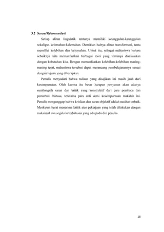 3.2 Saran/Rekomendasi
      Setiap aliran linguistik tentunya memiliki keunggulan-keunggulan
   sekaligus kelemahan-kelemahan. Demikian halnya aliran transformasi, tentu
   memiliki kelebihan dan kelemahan. Untuk itu, sebagai mahasiswa bahasa
   sebaiknya kita memanfaatkan berbagai teori yang tentunya disesuaikan
   dengan kebutuhan kita. Dengan memanfaatkan kelebihan-kelebihan masing-
   masing teori, mahasiswa tersebut dapat merancang pembelajarannya sesuai
   dengan tujuan yang diharapkan.
      Penulis menyadari bahwa tulisan yang disajikan ini masih jauh dari
   kesempurnaan. Oleh karena itu besar harapan penyusun akan adanya
   sumbangsih saran dan kritik yang konstruktif dari para pembaca dan
   pemerhati bahasa, terutama para ahli demi kesempurnaan makalah ini.
   Penulis menganggap bahwa kritikan dan saran objektif adalah nasihat terbaik.
   Meskipun berat menerima kritik atas pekerjaan yang telah dilakukan dengan
   maksimal dan segala keterbatasan yang ada pada diri penulis.




                                                                            18
 